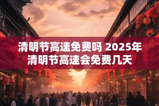 清明节高速免费吗 2025年清明节高速会免费几天