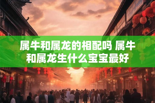 属牛和属龙的相配吗 属牛和属龙生什么宝宝最好