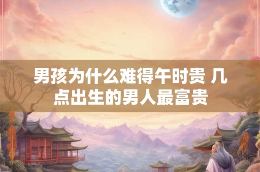 男孩为什么难得午时贵 几点出生的男人最富贵 男孩为什么难得午时贵 几点出生的男人最富贵