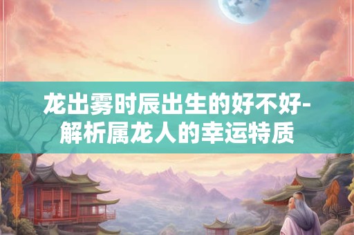 龙出雾时辰出生的好不好-解析属龙人的幸运特质