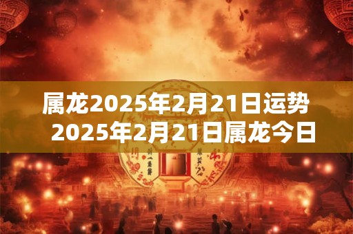 属龙2025年2月21日运势  2025年2月21日属龙今日运势