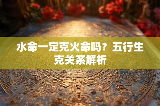 详细阅读:水命一定克火命吗?五行生克关系解析 水命一定克火命吗?五行生克关系解析
