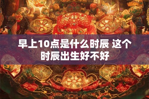 详细阅读:早上10点是什么时辰 这个时辰出生好不好 早上10点是什么时辰 这个时辰出生好不好