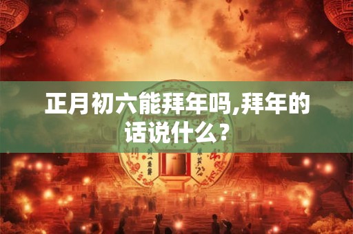 正月初六能拜年吗,拜年的话说什么？