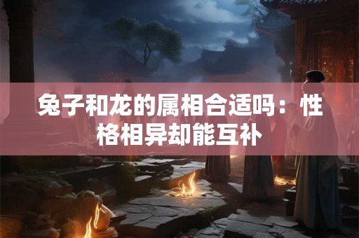 兔子和龙的属相合适吗：性格相异却能互补