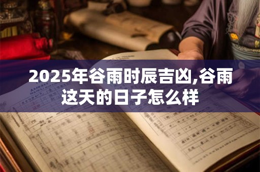 2025年谷雨时辰吉凶,谷雨这天的日子怎么样