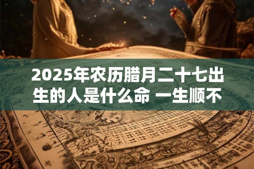 2025年农历腊月二十七出生的人是什么命 一生顺不顺