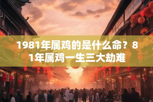 1981年属鸡的是什么命？81年属鸡一生三大劫难