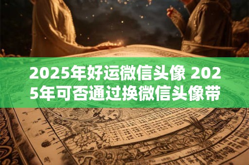 2025年好运微信头像 2025年可否通过换微信头像带来好运