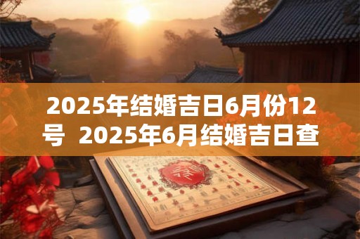 2025年结婚吉日6月份12号  2025年6月结婚吉日查询