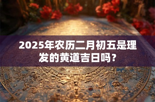 2025年农历二月初五是理发的黄道吉日吗？