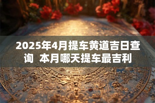 2025年4月提车黄道吉日查询  本月哪天提车最吉利