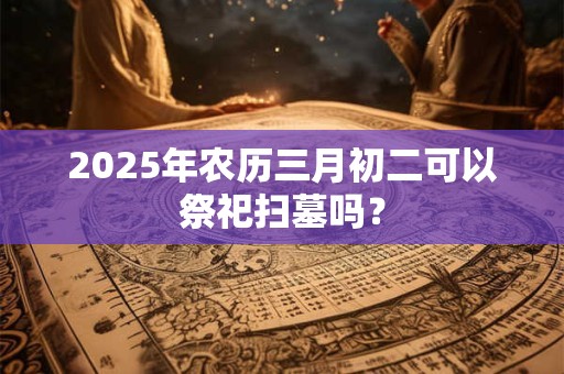 2025年农历三月初二可以祭祀扫墓吗？