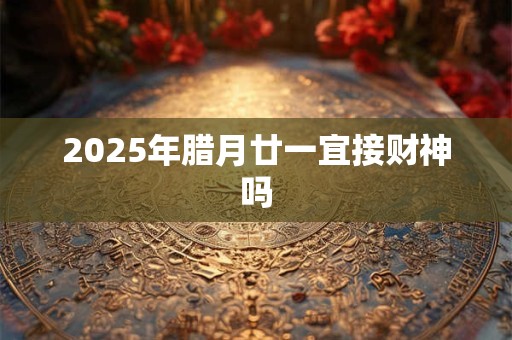 2025年腊月廿一宜接财神吗