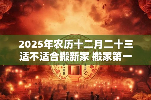 2025年农历十二月二十三适不适合搬新家 搬家第一天吃什么