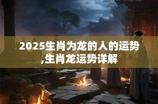 2025生肖为龙的人的运势,生肖龙运势详解