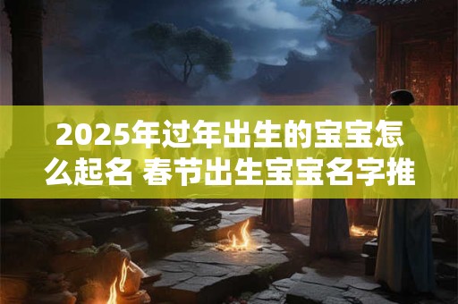 2025年过年出生的宝宝怎么起名 春节出生宝宝名字推荐