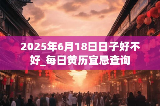 2025年6月18日日子好不好_每日黄历宜忌查询