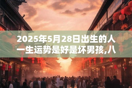 2025年5月28日出生的人一生运势是好是坏男孩,八字批解