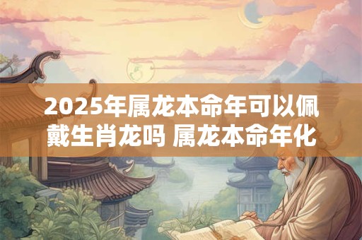 2025年属龙本命年可以佩戴生肖龙吗 属龙本命年化解太岁方法