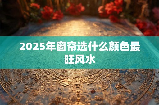 详细阅读:2025年窗帘选什么颜色最旺风水 2025年窗帘选什么颜色最旺风水