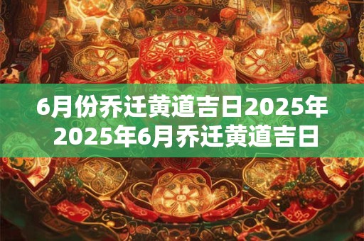 6月份乔迁黄道吉日2025年 2025年6月乔迁黄道吉日为何