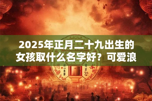 2025年正月二十九出生的女孩取什么名字好？可爱浪漫的名字推荐