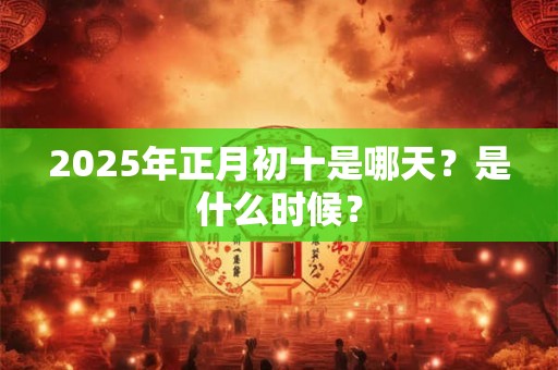 2025年正月初十是哪天？是什么时候？