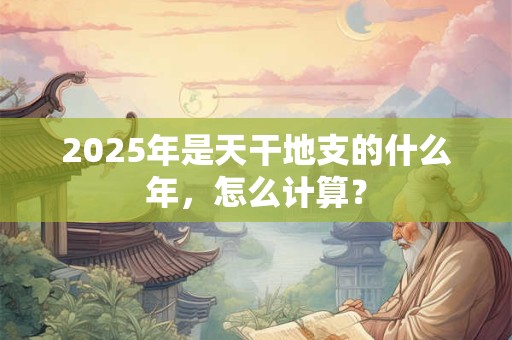 2025年是天干地支的什么年，怎么计算？