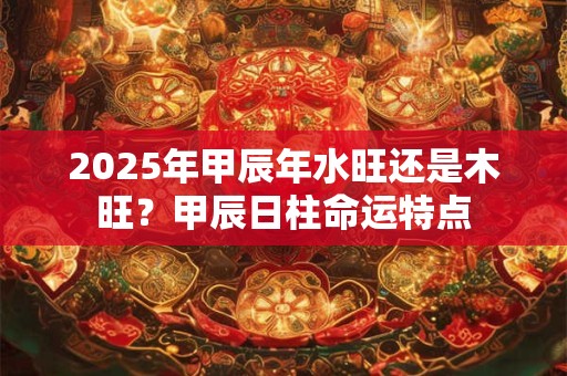 2025年甲辰年水旺还是木旺？甲辰日柱命运特点