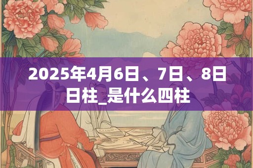 详细阅读:2025年4月6日、7日、8日日柱_是什么四柱 2025年4月6日、7日、8日日柱_是什么四柱