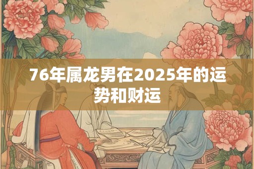76年属龙男在2025年的运势和财运 76年属龙男在2025年的运势和财运