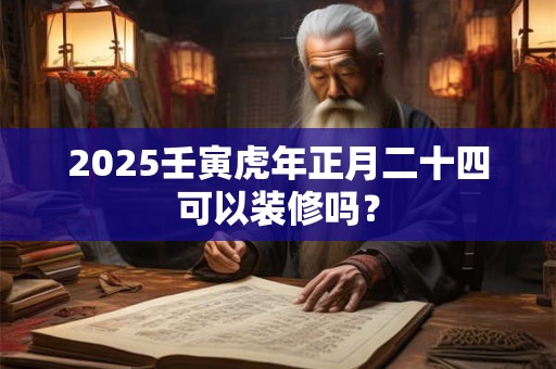 2025壬寅虎年正月二十四可以装修吗？