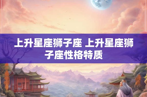 详细阅读:上升星座狮子座 上升星座狮子座性格特质 上升星座狮子座 上升星座狮子座性格特质