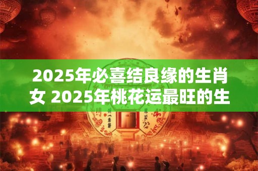 2025年必喜结良缘的生肖女 2025年桃花运最旺的生肖