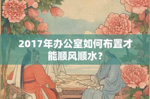 2017年办公室如何布置才能顺风顺水？