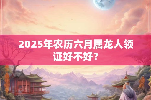 2025年农历六月属龙人领证好不好？