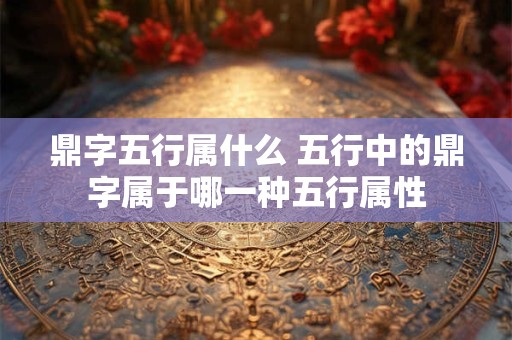 鼎字五行属什么 五行中的鼎字属于哪一种五行属性