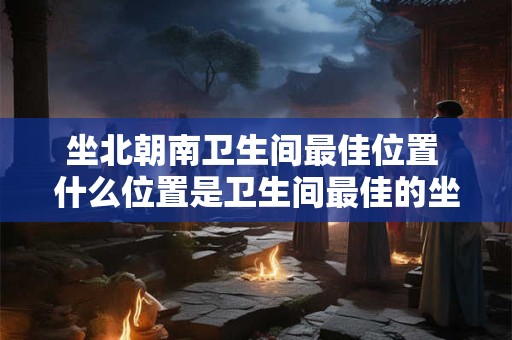 坐北朝南卫生间最佳位置 什么位置是卫生间最佳的坐北朝南是否是最好的选择