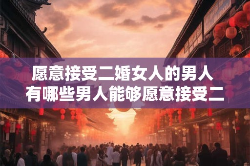愿意接受二婚女人的男人 有哪些男人能够愿意接受二婚女性