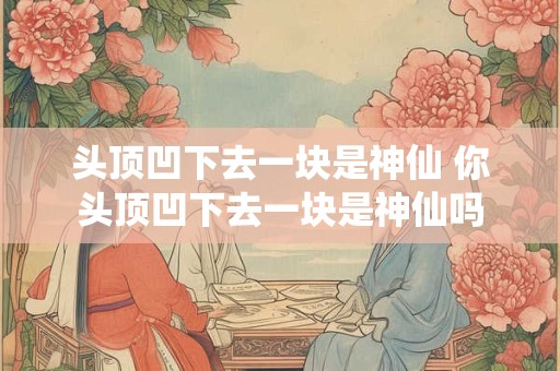 头顶凹下去一块是神仙 你头顶凹下去一块是神仙吗