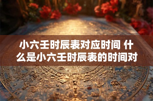 小六壬时辰表对应时间 什么是小六壬时辰表的时间对应关系