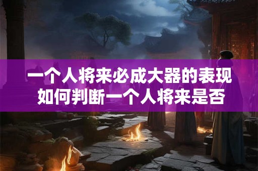 一个人将来必成大器的表现 如何判断一个人将来是否必成大器
