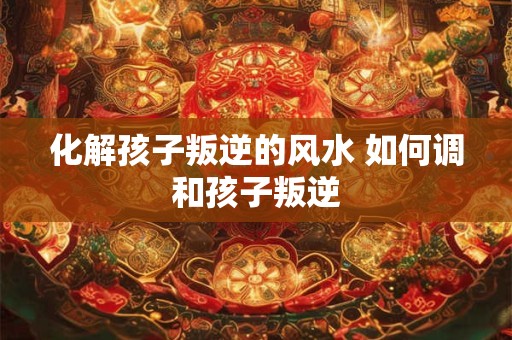 化解孩子叛逆的风水 如何调和孩子叛逆