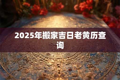 2025年搬家吉日老黄历查询