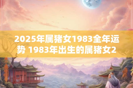 2025年属猪女1983全年运势 1983年出生的属猪女2025年全年运势如何