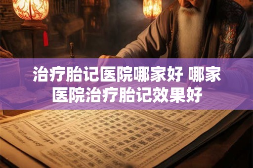 治疗胎记医院哪家好 哪家医院治疗胎记效果好