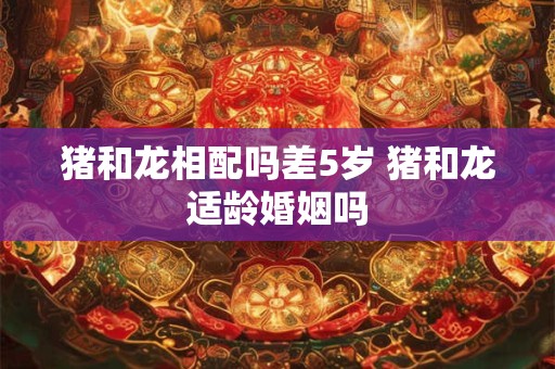 猪和龙相配吗差5岁 猪和龙适龄婚姻吗