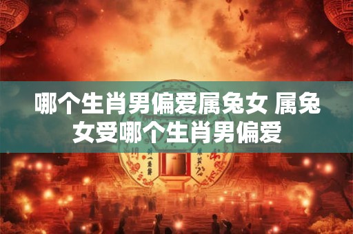 哪个生肖男偏爱属兔女 属兔女受哪个生肖男偏爱
