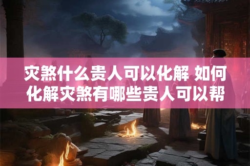 灾煞什么贵人可以化解 如何化解灾煞有哪些贵人可以帮助解决